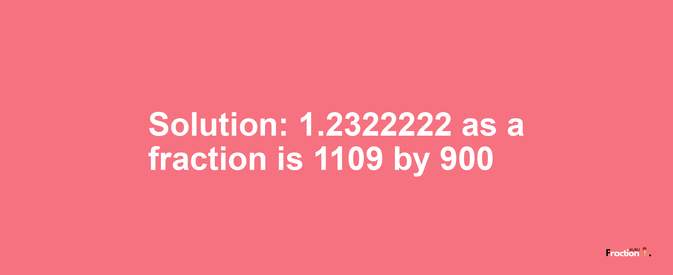 Solution:1.2322222 as a fraction is 1109/900